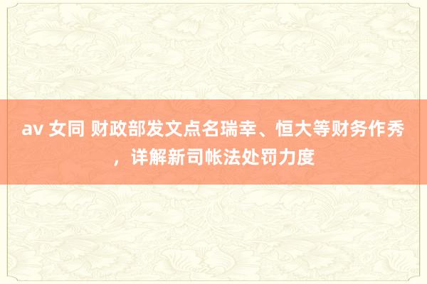 av 女同 财政部发文点名瑞幸、恒大等财务作秀，详解新司帐法处罚力度