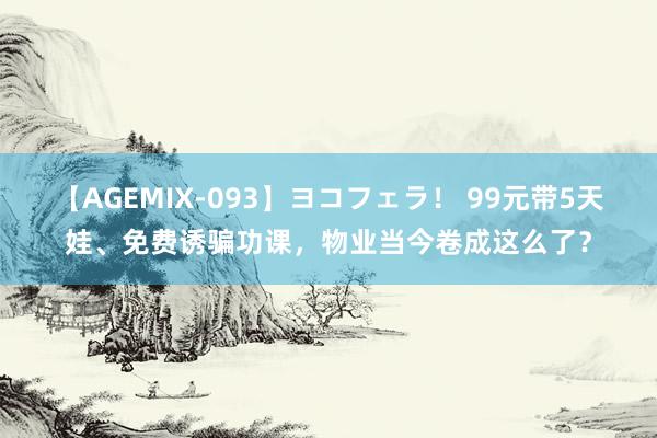 【AGEMIX-093】ヨコフェラ！ 99元带5天娃、免费诱骗功课，物业当今卷成这么了？