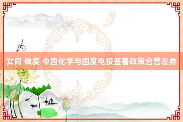 女同 做爱 中国化学与国度电投签署政策合营左券