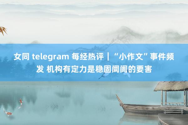 女同 telegram 每经热评︱“小作文”事件频发 机构有定力是稳固阛阓的要害