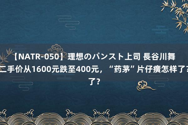 【NATR-050】理想のパンスト上司 長谷川舞 二手价从1600元跌至400元，“药茅”片仔癀怎样了？