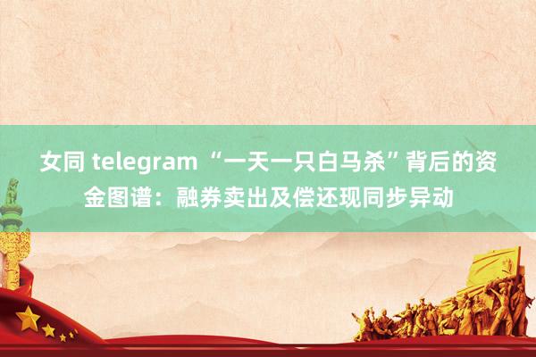 女同 telegram “一天一只白马杀”背后的资金图谱：融券卖出及偿还现同步异动