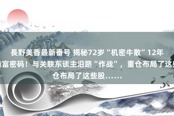 長野美香最新番号 揭秘72岁“机密牛散”12年44倍的造富密码！与关联东谈主沿路“作战”，重仓布局了这些股……