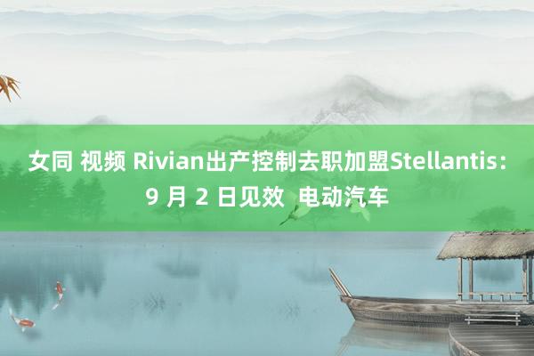 女同 视频 Rivian出产控制去职加盟Stellantis：9 月 2 日见效  电动汽车