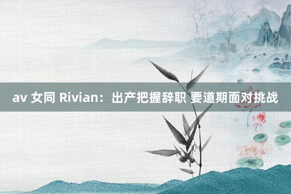 av 女同 Rivian：出产把握辞职 要道期面对挑战