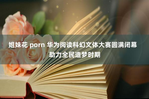 姐妹花 porn 华为阅读科幻文体大赛圆满闭幕  助力全民造梦时期