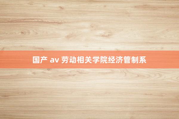 国产 av 劳动相关学院经济管制系