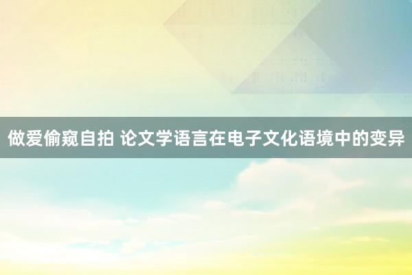 做爱偷窥自拍 论文学语言在电子文化语境中的变异