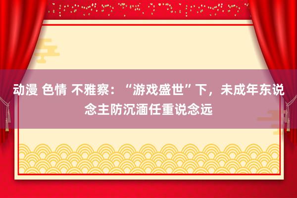 动漫 色情 不雅察：“游戏盛世”下，未成年东说念主防沉湎任重说念远