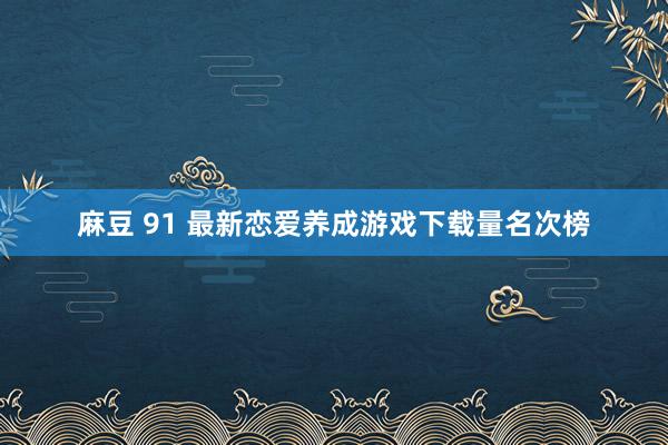 麻豆 91 最新恋爱养成游戏下载量名次榜