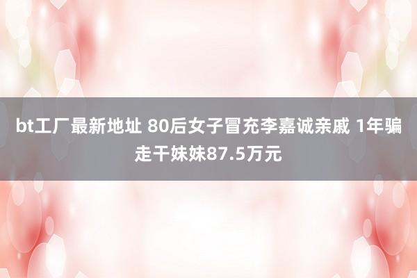 bt工厂最新地址 80后女子冒充李嘉诚亲戚 1年骗走干妹妹87.5万元