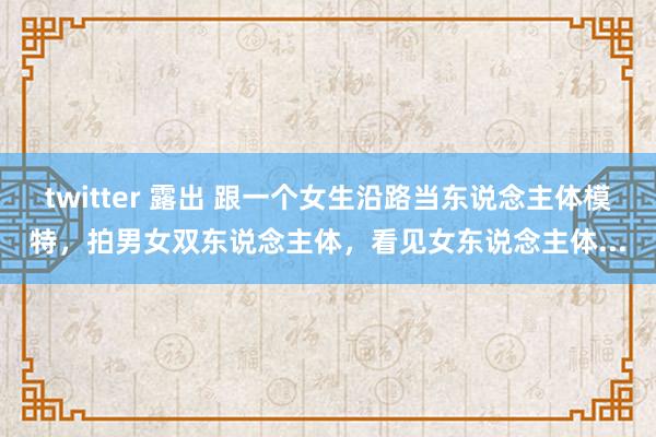 twitter 露出 跟一个女生沿路当东说念主体模特，拍男女双东说念主体，看见女东说念主体...