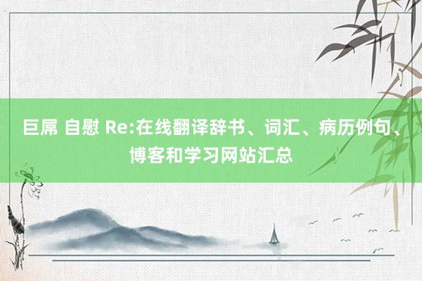 巨屌 自慰 Re:在线翻译辞书、词汇、病历例句、博客和学习网站汇总