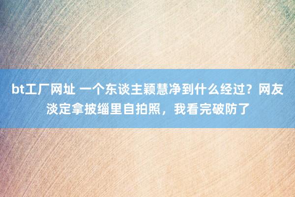 bt工厂网址 一个东谈主颖慧净到什么经过？网友淡定拿披缁里自拍照，我看完破防了