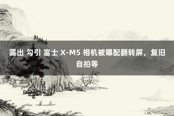 露出 勾引 富士 X-M5 相机被曝配翻转屏，复旧自拍等