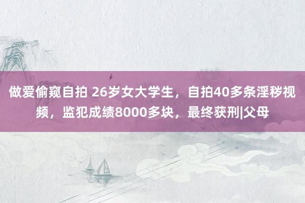 做爱偷窥自拍 26岁女大学生，自拍40多条淫秽视频，监犯成绩8000多块，最终获刑|父母