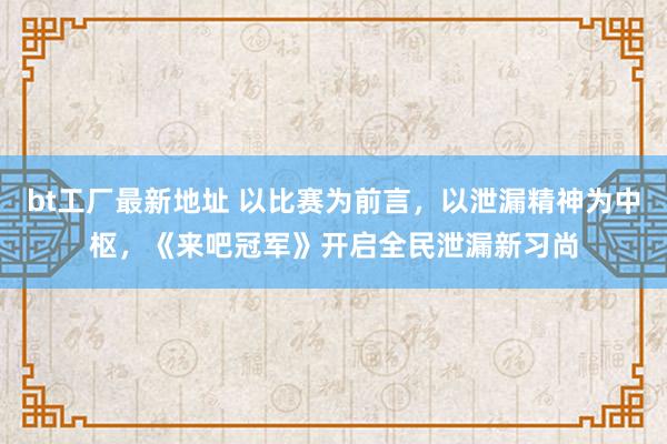 bt工厂最新地址 以比赛为前言，以泄漏精神为中枢，《来吧冠军》开启全民泄漏新习尚