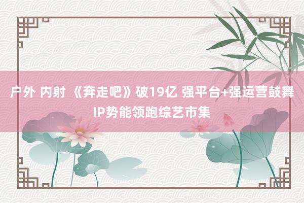 户外 内射 《奔走吧》破19亿 强平台+强运营鼓舞IP势能领跑综艺市集