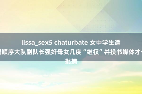 lissa_sex5 chaturbate 女中学生遭公安局顺序大队副队长强奸母女几度“维权”并投书媒体才予批捕