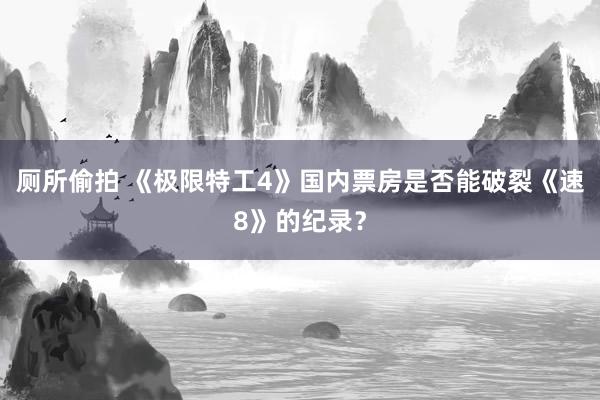 厕所偷拍 《极限特工4》国内票房是否能破裂《速8》的纪录？