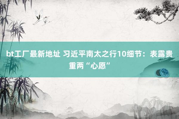 bt工厂最新地址 习近平南太之行10细节：表露贵重两“心愿”