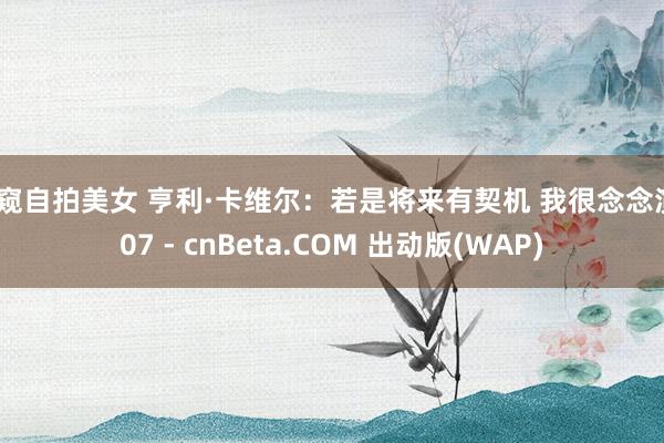 偷窥自拍美女 亨利·卡维尔：若是将来有契机 我很念念演007 - cnBeta.COM 出动版(WAP)