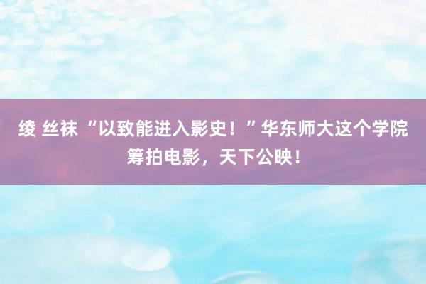 绫 丝袜 “以致能进入影史！”华东师大这个学院筹拍电影，天下公映！