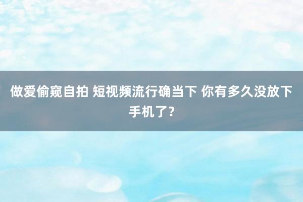 做爱偷窥自拍 短视频流行确当下 你有多久没放下手机了？