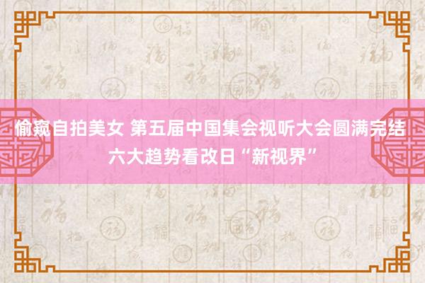 偷窥自拍美女 第五届中国集会视听大会圆满完结 六大趋势看改日“新视界”