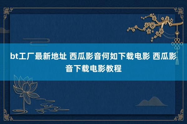 bt工厂最新地址 西瓜影音何如下载电影 西瓜影音下载电影教程