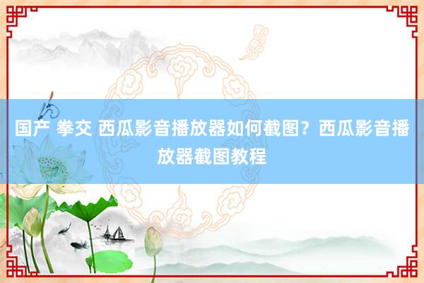 国产 拳交 西瓜影音播放器如何截图？西瓜影音播放器截图教程