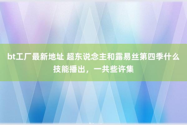 bt工厂最新地址 超东说念主和露易丝第四季什么技能播出，一共些许集