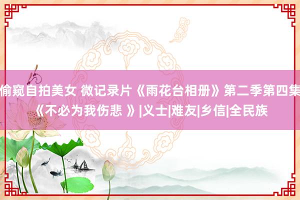 偷窥自拍美女 微记录片《雨花台相册》第二季第四集《不必为我伤悲 》|义士|难友|乡信|全民族