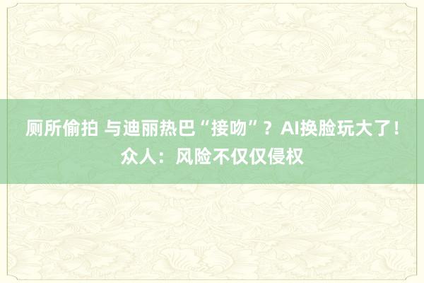 厕所偷拍 与迪丽热巴“接吻”？AI换脸玩大了！众人：风险不仅仅侵权